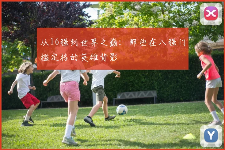 从16强到世界之巅：那些在八强门槛定格的英雄背影