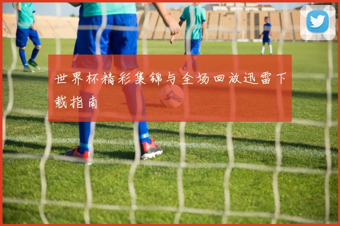 世界杯精彩集锦与全场回放迅雷下载指南
